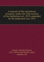 A manual of the prevalence of equity, under the 25th section of the Judicature act, 1873, amended by the Judicature act, 1875