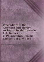 Proceedings of the American anti-slavery society, at its third decade, held in the city of Philadelphia, Dec. 3d and 4th, 1864 i.e. 1863