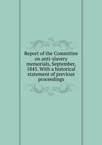 Report of the Committee on anti-slavery memorials, September, 1845. With a historical statement of previous proceedings
