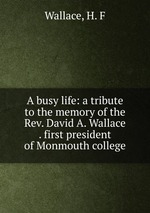 A busy life: a tribute to the memory of the Rev. David A. Wallace . first president of Monmouth college