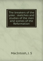 The breakers of the yoke : sketches and studies of the men and scenes of the Reformation