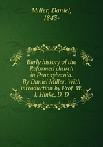 Early history of the Reformed church in Pennsylvania. By Daniel Miller. With introduction by Prof. W. J. Hinke, D. D