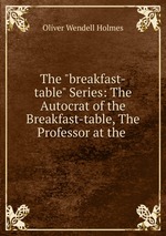 The "breakfast-table" Series: The Autocrat of the Breakfast-table, The Professor at the