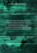 The anatomic histological process of Bright`s disease and their relation to the functional changes : lectures delivered in the Russell Sage Institute of Pathology, City Hospital, New York, during the winter of 1909