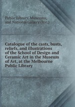 Catalogue of the casts, busts, reliefs, and illustrations of the School of Design and Ceramic Art in the Museum of Art, at the Melbourne Public Library