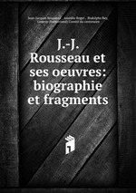 J.-J. Rousseau et ses oeuvres: biographie et fragments