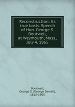 Reconstruction: its true basis. Speech of Hon. George S. Boutwell, at Weymouth, Mass., July 4, 1865