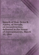 Speech of Hon. Delos R. Ashley, of Nevada, on reconstruction; delivered in the House of representatives, March 10, 1866