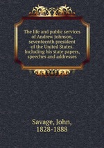 The life and public services of Andrew Johnson, seventeenth president of the United States. Including his state papers, speeches and addresses