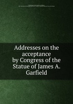 Addresses on the acceptance by Congress of the Statue of James A. Garfield