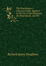 The Practitioner`s reference book: Adapted to the Use of the Physician, the Pharmacist, and the