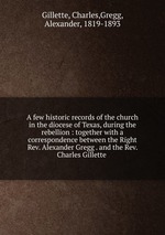 A few historic records of the church in the diocese of Texas, during the rebellion : together with a correspondence between the Right Rev. Alexander Gregg . and the Rev. Charles Gillette