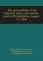 . The proceedings of the National union convention, held at Philadelphia, August 14, 1866