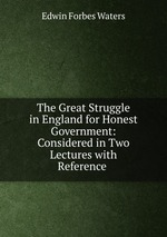 The Great Struggle in England for Honest Government: Considered in Two Lectures with Reference