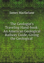 The Geologist`s Traveling Hand-book: An American Geological Railway Guide, Giving the Geological