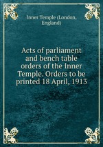 Acts of parliament and bench table orders of the Inner Temple. Orders to be printed 18 April, 1913