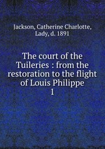 The court of the Tuileries : from the restoration to the flight of Louis Philippe. 1