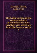 The Latin works and the correspondence of Huldreich Zwingli : together with selections from his German works. 1