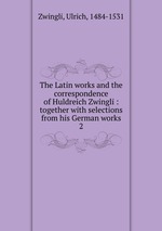 The Latin works and the correspondence of Huldreich Zwingli : together with selections from his German works. 2