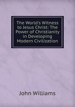 The World`s Witness to Jesus Christ: The Power of Christianity in Developing Modern Civilization