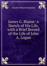 James G. Blaine: A Sketch of His Life, with a Brief Record of the Life of John A. Logan