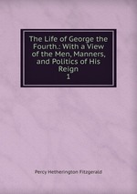 The Life of George the Fourth.: With a View of the Men, Manners, and Politics of His Reign. 1