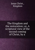 The Kingdom and the restoration; or, A scriptural view of the second coming of Christ, by a