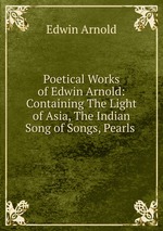 Poetical Works of Edwin Arnold: Containing The Light of Asia, The Indian Song of Songs, Pearls