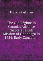The Old Rgime in Canada: Advance Chapters Jesuits` Mission of Onondaga in 1654; Early Canadian