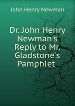 Dr. John Henry Newman`s Reply to Mr. Gladstone`s Pamphlet