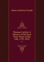 Thomas Carlyle: A History of the First Forty Years of His Life, 1795-1835. 1