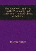 The Paraclete.: An Essay on the Personality and Ministry of the Holy Ghost, with Some