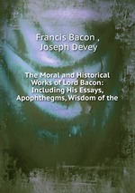 The Moral and Historical Works of Lord Bacon: Including His Essays, Apophthegms, Wisdom of the
