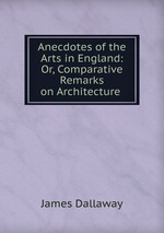 Anecdotes of the Arts in England: Or, Comparative Remarks on Architecture