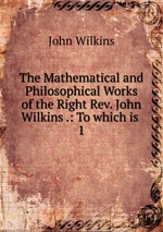 The Mathematical and Philosophical Works of the Right Rev. John Wilkins .: To which is .. 1