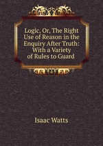 Logic, Or, The Right Use of Reason in the Enquiry After Truth: With a Variety of Rules to Guard