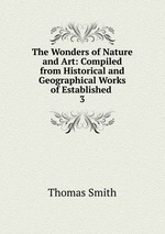 The Wonders of Nature and Art: Compiled from Historical and Geographical Works of Established .. 3