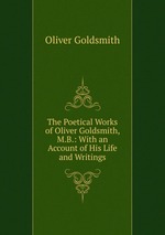 The Poetical Works of Oliver Goldsmith, M.B.: With an Account of His Life and Writings