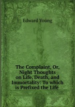 The Complaint, Or, Night Thoughts on Life, Death, and Immortality: To which is Prefixed the Life