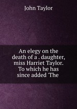 An elegy on the death of a . daughter, miss Harriet Taylor. To which he has since added `The