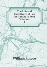 The Life and Pontificate of Leo the Tenth: In Four Volumes. 4