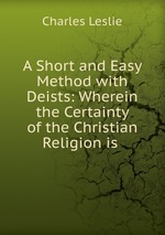 A Short and Easy Method with Deists: Wherein the Certainty of the Christian Religion is