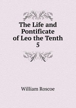 The Life and Pontificate of Leo the Tenth. 5