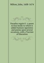 Paradise regain`d : a poem in four books to which is added Samson Agonistes and poems upon several occasions, with a Tractate of Education