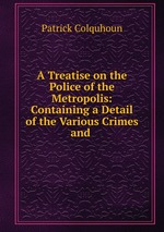 A Treatise on the Police of the Metropolis: Containing a Detail of the Various Crimes and