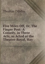 Five Miles Off, Or, The Finger Post: A Comedy, in Three Acts, as Acted at the Theatre-Royal, Hay