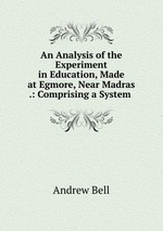An Analysis of the Experiment in Education, Made at Egmore, Near Madras .: Comprising a System