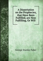 A Dissertation on the Prophecies, that Have Been Fulfilled, are Now Fulfilling, Or Will