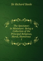 The Spectator; in Miniature: Being a Collection of the Principal Religious, Moral, Humorous .. 1