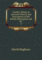 London: Being an Accurate History and Description of the British Metropolis and Its .. 5